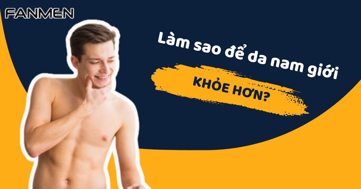 Làm Sao Để Da Nam Giới Khỏe Hơn? Bật Mí Từ Chuyên Gia